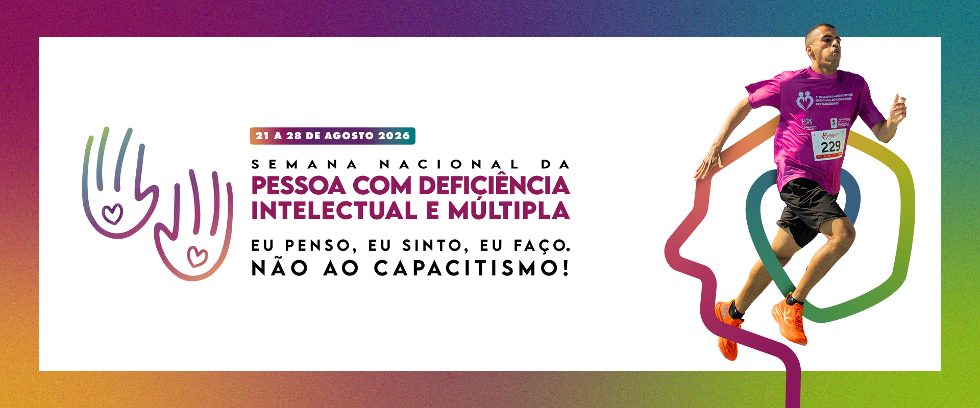 Banner horizontal promocional com um layout dividido e um fundo central retangular branco sobre um gradiente maior de cores (roxo, rosa, amarelo, verde, azul). O conteúdo visual e o texto estão organizados em duas seções principais. À esquerda, há as duas ilustrações de contorno de mãos espalmadas com corações nos palmos e gradientes de verde-azul e roxo-rosa, as mesmas da imagem anterior. Ao lado delas, o texto integral da campanha: "21 A 28 DE AGOSTO 2026" em uma barra verde; abaixo, o título em roxo escuro "SEMANA NACIONAL DA PESSOA COM DEFICIÊNCIA INTELECTUAL E MÚLTIPLA" (em negrito); abaixo, em preto, "EU PENSO, EU SINTO, EU FAÇO."; e abaixo, em preto e negrito, "NÃO AO CAPACITISMO!". À direita do banner, há uma fotografia de ação colorida de um homem com deficiência (aparece ter síndrome de Down) correndo ativamente para a direita, com uma expressão focada. Ele veste uma camiseta rosa choque de manga curta com logotipos e o número "229" no peito, bermuda preta e tênis laranja vibrante. Sobreposto à perna dele e estendendo-se para trás, há um gráfico de contorno hexagonal colorido e, mais atrás, um grande gráfico de contorno de perfil de rosto humano, também com gradiente colorido. Os logotipos da Fenapestalozzi e do Monpad presentes na imagem anterior não aparecem neste banner horizontal.